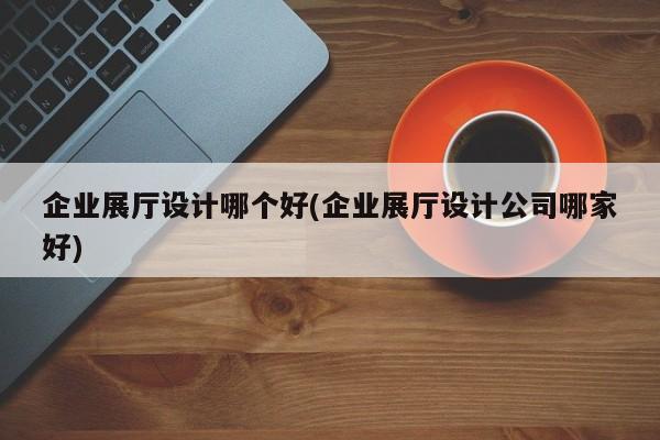 企業展廳設計哪個好(企業展廳設計公司哪家好)