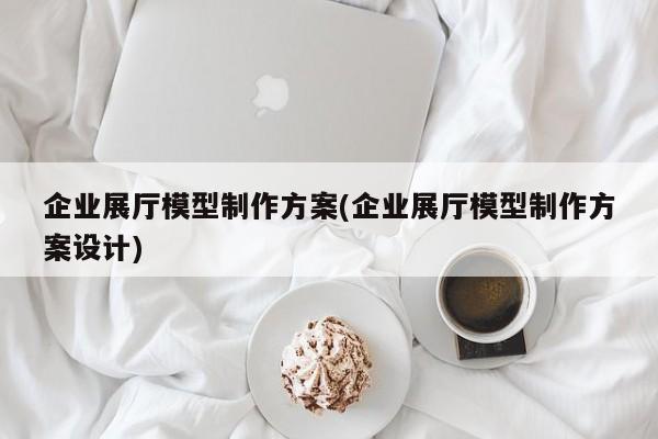 企業展廳模型制作方案(企業展廳模型制作方案設計) 企業展廳模型制作方案(企業展廳模型制作方案設計)