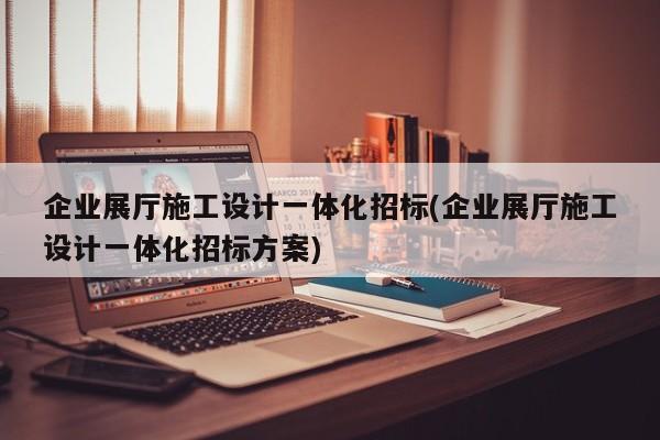 企業(yè)展廳施工設(shè)計一體化招標(biāo)(企業(yè)展廳施工設(shè)計一體化招標(biāo)方案) 企業(yè)展廳施工設(shè)計一體化招標(biāo)(企業(yè)展廳施工設(shè)計一體化招標(biāo)方案)