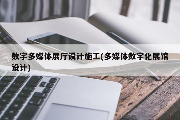 數字多媒體展廳設計施工(多媒體數字化展館設計)