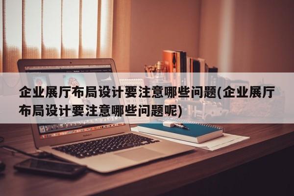 企業展廳布局設計要注意哪些問題(企業展廳布局設計要注意哪些問題呢) 企業展廳布局設計要注意哪些問題(企業展廳布局設計要注意哪些問題呢)