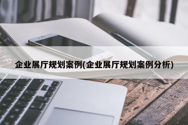 企業展廳規劃案例(企業展廳規劃案例分析)