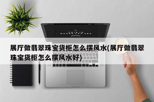 展廳做翡翠珠寶貨柜怎么擺風水(展廳做翡翠珠寶貨柜怎么擺風水好)
