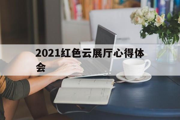 2021紅色云展廳心得體會 2021紅色云展廳心得體會(紅色云展廳觀后感)