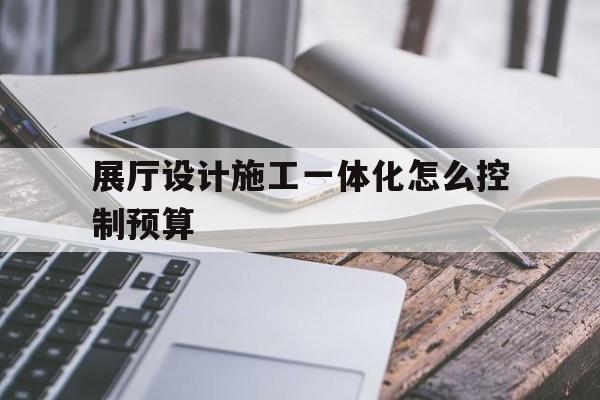 展廳設計施工一體化怎么控制預算 展廳設計施工一體化怎么控制預算(展廳設計預算表)