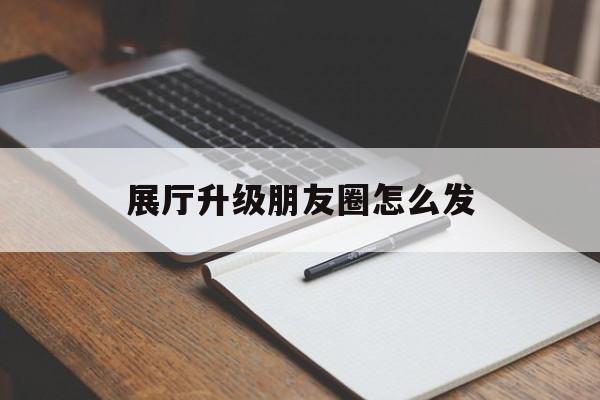 展廳升級朋友圈怎么發（展廳升級完成朋友圈怎么寫）