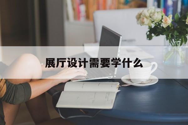 展廳設計需要學什么（展廳設計需要哪些）
