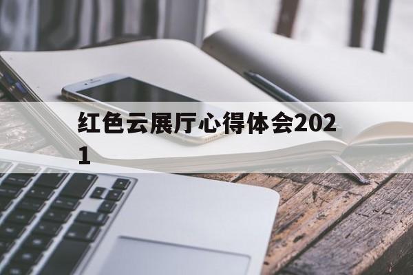 紅色云展廳心得體會2021 紅色云展廳心得體會2021(紅色云展廳心得體會600字)