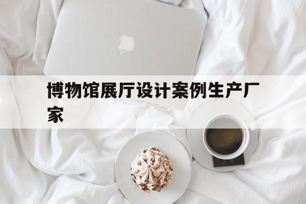 博物館展廳設計案例生產廠家 博物館展廳設計案例生產廠家(博物館展覽設計案例)