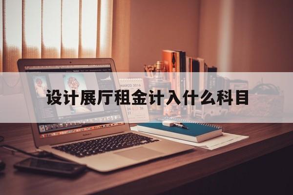 設(shè)計展廳租金計入什么科目 設(shè)計展廳租金計入什么科目(公司展廳費用的會計分錄)
