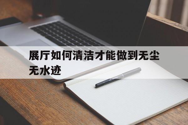 展廳如何清潔才能做到無塵無水跡（展廳保潔怎么打掃）