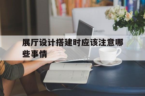 展廳設計搭建時應該注意哪些事情（展廳的準備需要注意哪些方面?）
