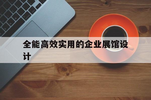全能高效實用的企業展館設計 全能高效實用的企業展館設計(企業展廳設計制作)