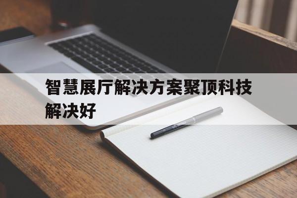 智慧展廳解決方案聚頂科技解決好（展廳智能化）