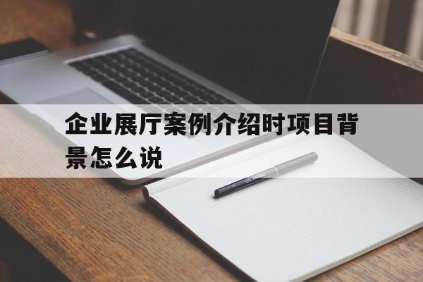 企業展廳案例介紹時項目背景怎么說（展廳方案背景怎么寫）