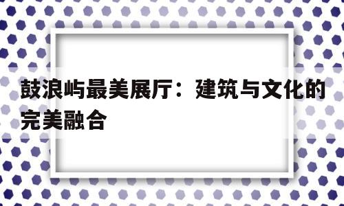 鼓浪嶼最美展廳:建筑與文化的完美融合 鼓浪嶼最美展廳:建筑與文化的完美融合