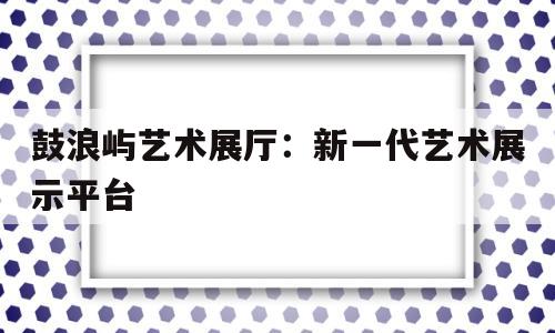 鼓浪嶼藝術(shù)展廳:新一代藝術(shù)展示平臺(tái) 鼓浪嶼藝術(shù)展廳:新一代藝術(shù)展示平臺(tái)